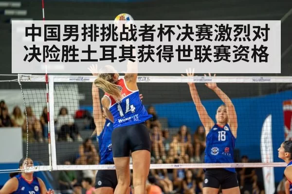 中国男排挑战者杯决赛激烈对决险胜土耳其获得世联赛资格