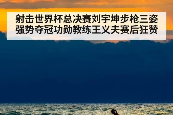 射击世界杯总决赛刘宇坤步枪三姿强势夺冠功勋教练王义夫赛后狂赞