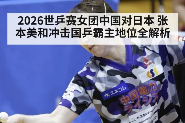 2026世乒赛女团中国对日本 张本美和冲击国乒霸主地位全解析